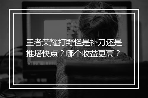 王者荣耀打野怪是补刀还是推塔快点?哪个收益更高?