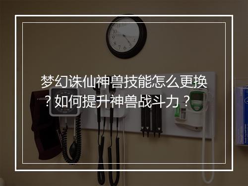 梦幻诛仙神兽技能怎么更换?如何提升神兽战斗力?