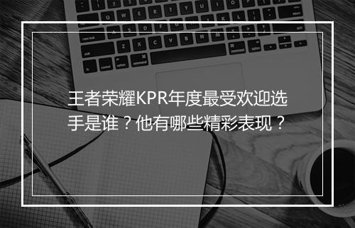 王者荣耀KPR年度最受欢迎选手是谁?他有哪些精彩表现?