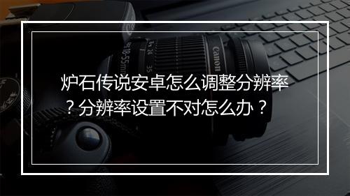 炉石传说安卓怎么调整分辨率?分辨率设置不对怎么办?