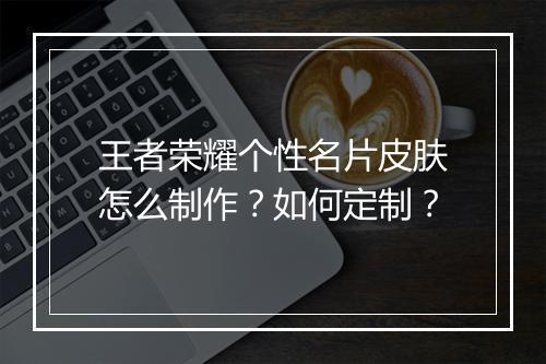 王者荣耀个性名片皮肤怎么制作?如何定制?