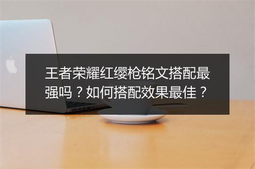王者荣耀红缨枪铭文搭配最强吗?如何搭配效果最佳?