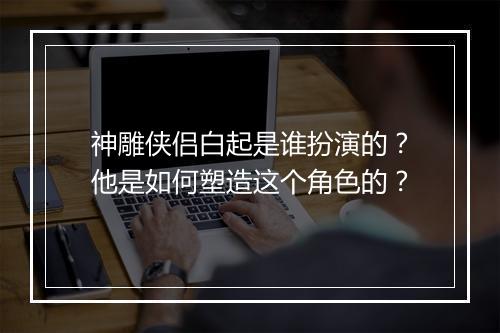 神雕侠侣白起是谁扮演的？他是如何塑造这个角色的？