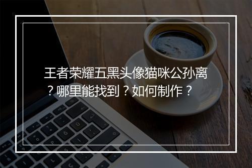 王者荣耀五黑头像猫咪公孙离?哪里能找到?如何制作?