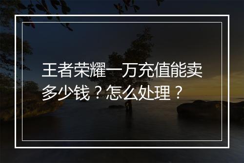 王者荣耀一万充值能卖多少钱?怎么处理?