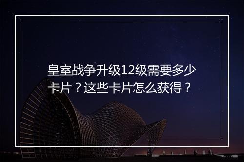 皇室战争升级12级需要多少卡片?这些卡片怎么获得?