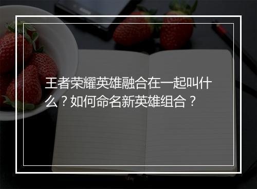 王者荣耀英雄融合在一起叫什么?如何命名新英雄组合?