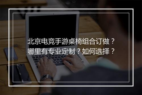 北京电竞手游桌椅组合订做?哪里有专业定制?如何选择?