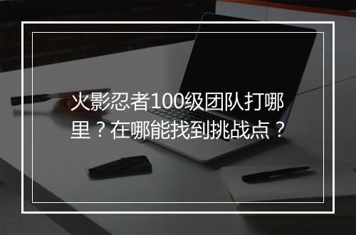 火影忍者100级团队打哪里?在哪能找到挑战点?