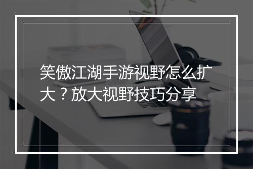 笑傲江湖手游视野怎么扩大？放大视野技巧分享