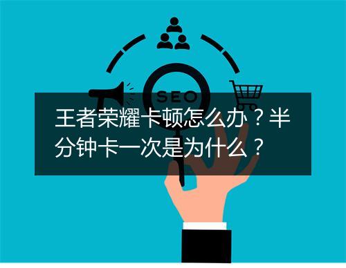 王者荣耀卡顿怎么办？半分钟卡一次是为什么？