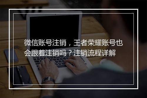 微信账号注销,王者荣耀账号也会跟着注销吗?注销流程详解