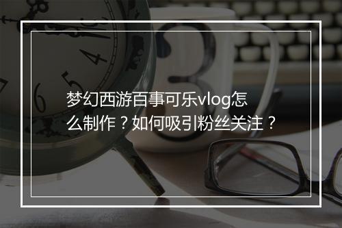 梦幻西游百事可乐vlog怎么制作?如何吸引粉丝关注?