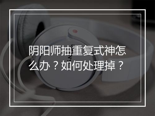 阴阳师抽重复式神怎么办？如何处理掉？
