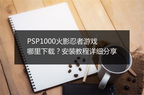 PSP1000火影忍者游戏哪里下载？安装教程详细分享