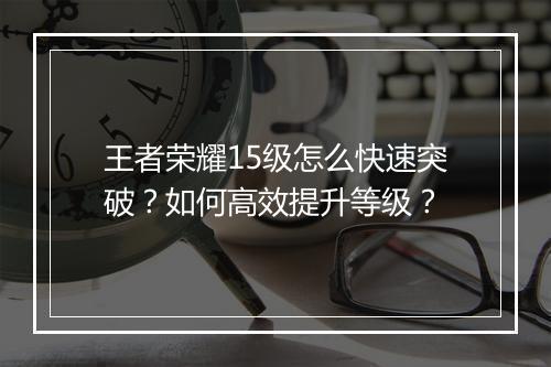 王者荣耀15级怎么快速突破？如何高效提升等级？