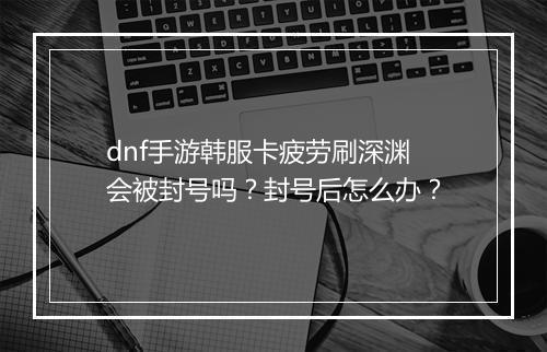 dnf手游韩服卡疲劳刷深渊会被封号吗？封号后怎么办？