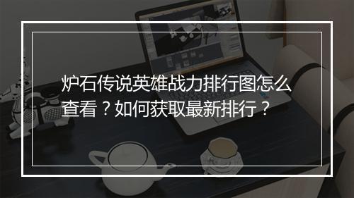 炉石传说英雄战力排行图怎么查看？如何获取最新排行？