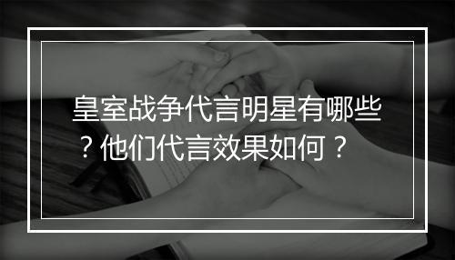 皇室战争代言明星有哪些？他们代言效果如何？
