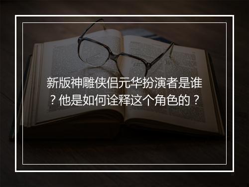 新版神雕侠侣元华扮演者是谁？他是如何诠释这个角色的？