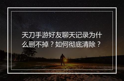 天刀手游好友聊天记录为什么删不掉？如何彻底清除？