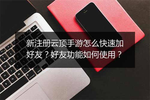 新注册云顶手游怎么快速加好友？好友功能如何使用？