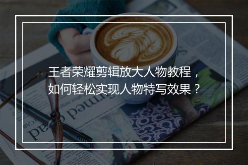 王者荣耀剪辑放大人物教程，如何轻松实现人物特写效果？