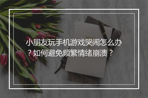 小朋友玩手机游戏哭闹怎么办？如何避免频繁情绪崩溃？