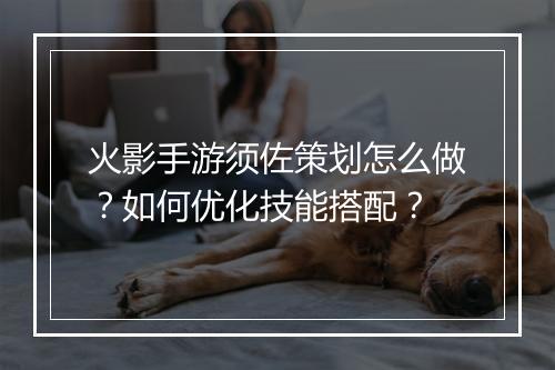 火影手游须佐策划怎么做？如何优化技能搭配？