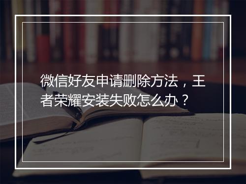 微信好友申请删除方法，王者荣耀安装失败怎么办？