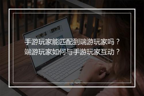 手游玩家能匹配到端游玩家吗？端游玩家如何与手游玩家互动？