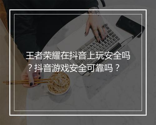 王者荣耀在抖音上玩安全吗？抖音游戏安全可靠吗？