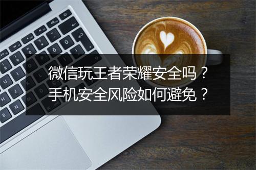 微信玩王者荣耀安全吗？手机安全风险如何避免？