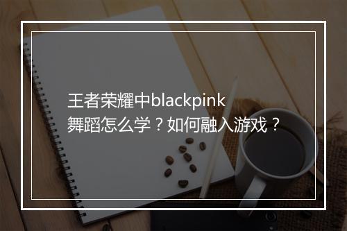 王者荣耀中blackpink舞蹈怎么学？如何融入游戏？