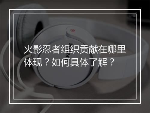 火影忍者组织贡献在哪里体现？如何具体了解？