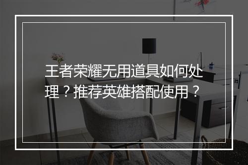 王者荣耀无用道具如何处理？推荐英雄搭配使用？