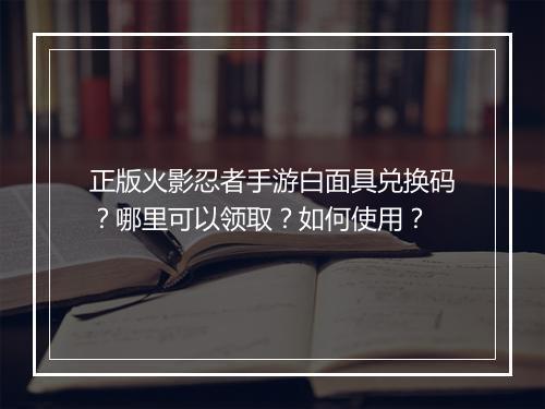 正版火影忍者手游白面具兑换码？哪里可以领取？如何使用？