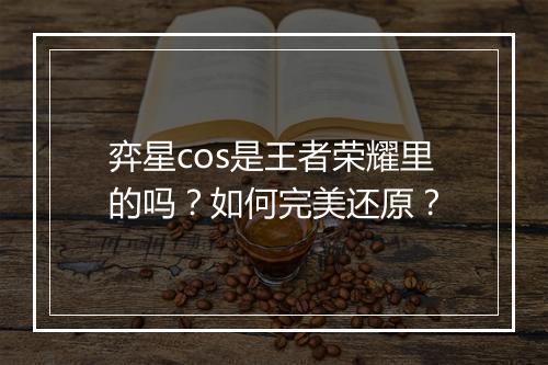 弈星cos是王者荣耀里的吗？如何完美还原？