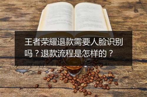 王者荣耀退款需要人脸识别吗？退款流程是怎样的？