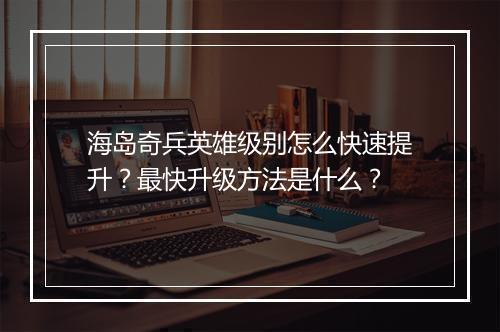 海岛奇兵英雄级别怎么快速提升？最快升级方法是什么？