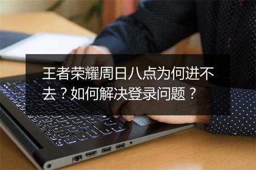 王者荣耀周日八点为何进不去？如何解决登录问题？