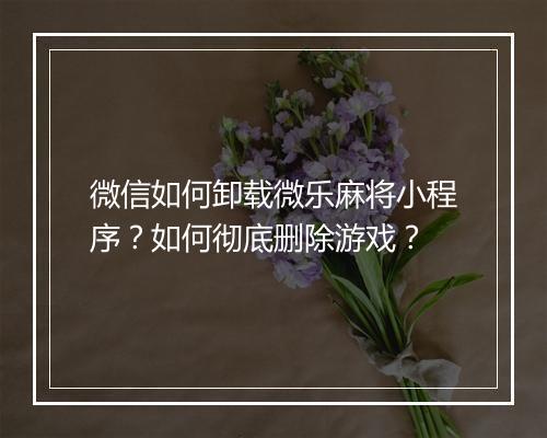 微信如何卸载微乐麻将小程序？如何彻底删除游戏？