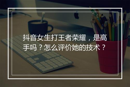 抖音女生打王者荣耀，是高手吗？怎么评价她的技术？