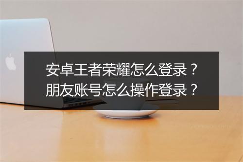 安卓王者荣耀怎么登录？朋友账号怎么操作登录？