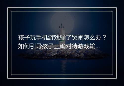 孩子玩手机游戏输了哭闹怎么办？如何引导孩子正确对待游戏输赢？
