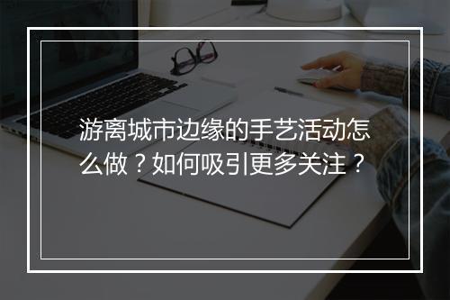 游离城市边缘的手艺活动怎么做？如何吸引更多关注？