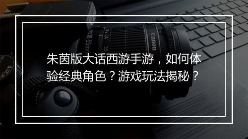 朱茵版大话西游手游，如何体验经典角色？游戏玩法揭秘？
