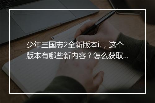少年三国志2全新版本i.，这个版本有哪些新内容？怎么获取？