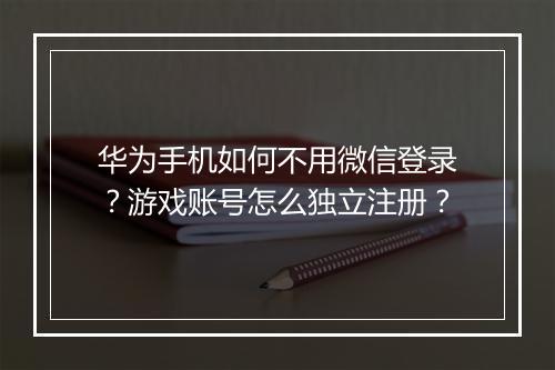 华为手机如何不用微信登录？游戏账号怎么独立注册？