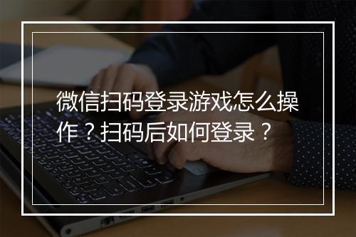 微信扫码登录游戏怎么操作?扫码后如何登录?